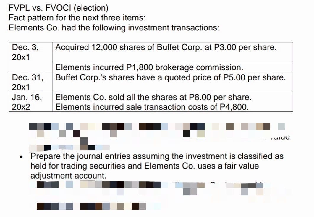FVPL vs. FVOCI (election)
Fact pattern for the next three items:
Elements Co. had the following investment transactions:
Dec. 3,
20x1
Acquired 12,000 shares of Buffet Corp. at P3.00 per share.
Elements incurred P1,800 brokerage commission.
Buffet Corp.'s shares have a quoted price of P5.00 per share.
Dec. 31,
20x1
Jan. 16,
Elements Co. sold all the shares at P8.00 per share.
Elements incurred sale transaction costs of P4,800.
20x2
.uiue
Prepare the journal entries assuming the investment is classified as
held for trading securities and Elements Co. uses a fair value
adjustment account.
