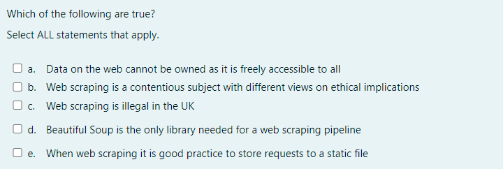 Which of the following are true?
Select ALL statements that apply.
□a. Data on the web cannot be owned as it is freely accessible to all
b. Web scraping is a contentious subject with different views on ethical implications
c. Web scraping is illegal in the UK
Od. Beautiful Soup is the only library needed for a web scraping pipeline
Oe. When web scraping it is good practice to store requests to a static file