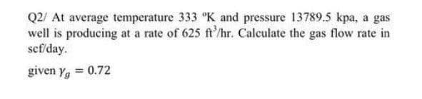Q2/ At average temperature 333 °K and pressure 13789.5 kpa, a gas
well is producing at a rate of 625 ft/hr. Calculate the gas flow rate in
scf/day.
given yg = 0.72