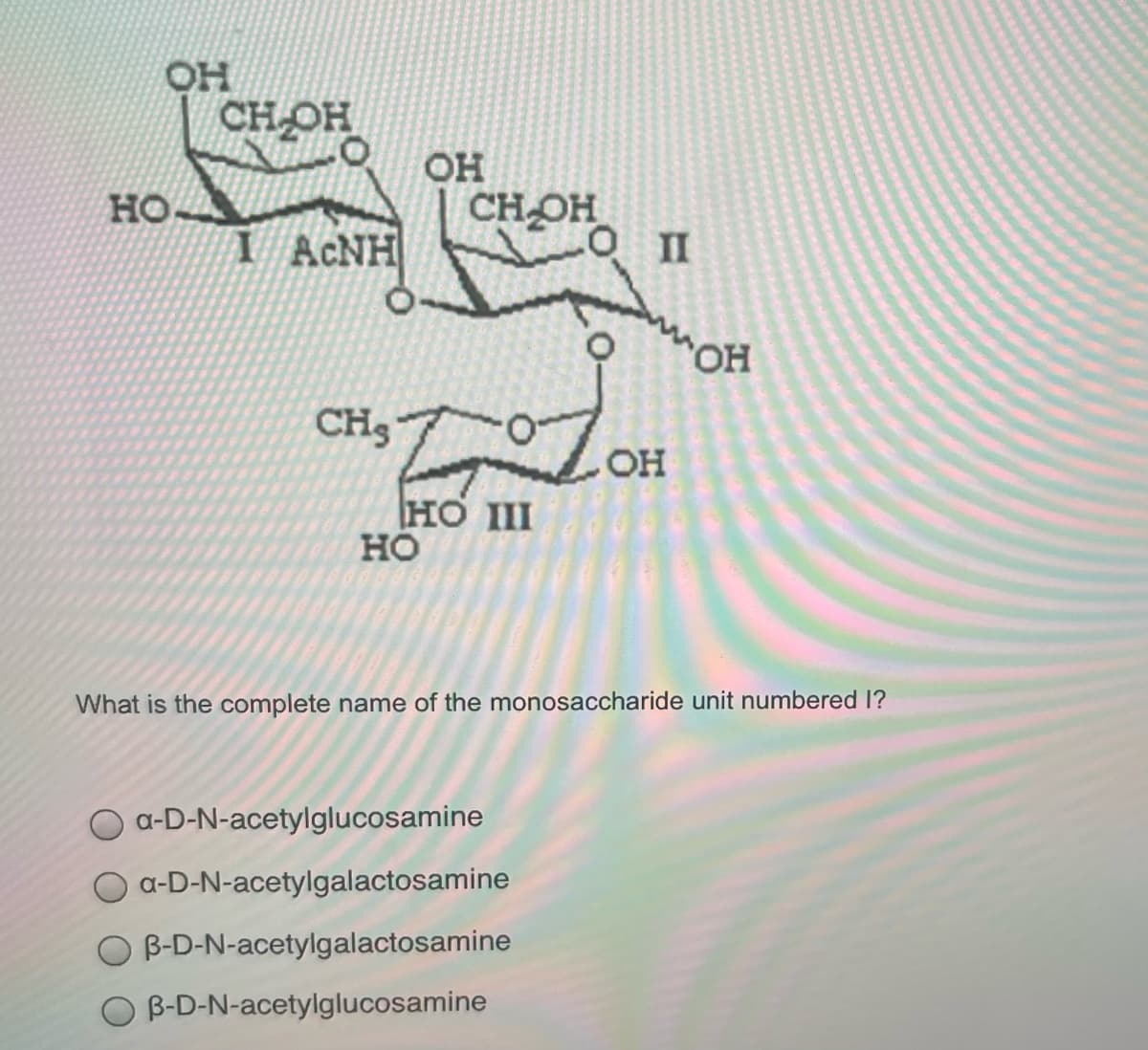 OH
CH OH
OH
но.
CHOH
I ACNH
"OH
CH3
OH
HO II
но
What is the complete name of the monosaccharide unit numbered 1?
a-D-N-acetylglucosamine
a-D-N-acetylgalactosamine
B-D-N-acetylgalactosamine
O B-D-N-acetylglucosamine
