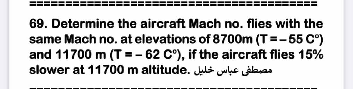 69. Determine the aircraft Mach no. flies with the
same Mach no. at elevations of 8700m (T=-55 C°)
and 11700 m (T = - 62 C°), if the aircraft flies 15%
slower at 11700 m altitude. Juls wụs ib
