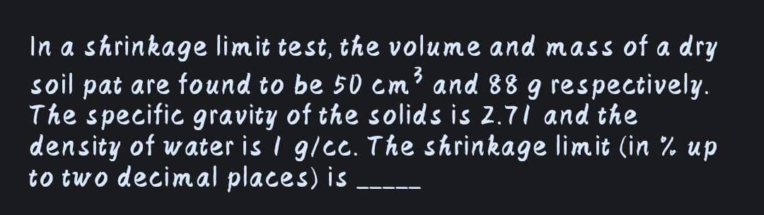 In a shrinkage limit test, the volume and mass of a dry
soil pat are found to be 50 cm³ and 88 g respectively.
The specific gravity of the solids is 2.71 and the
density of water is I g/cc. The shrinkage limit (in % up
to two decimal places) is
