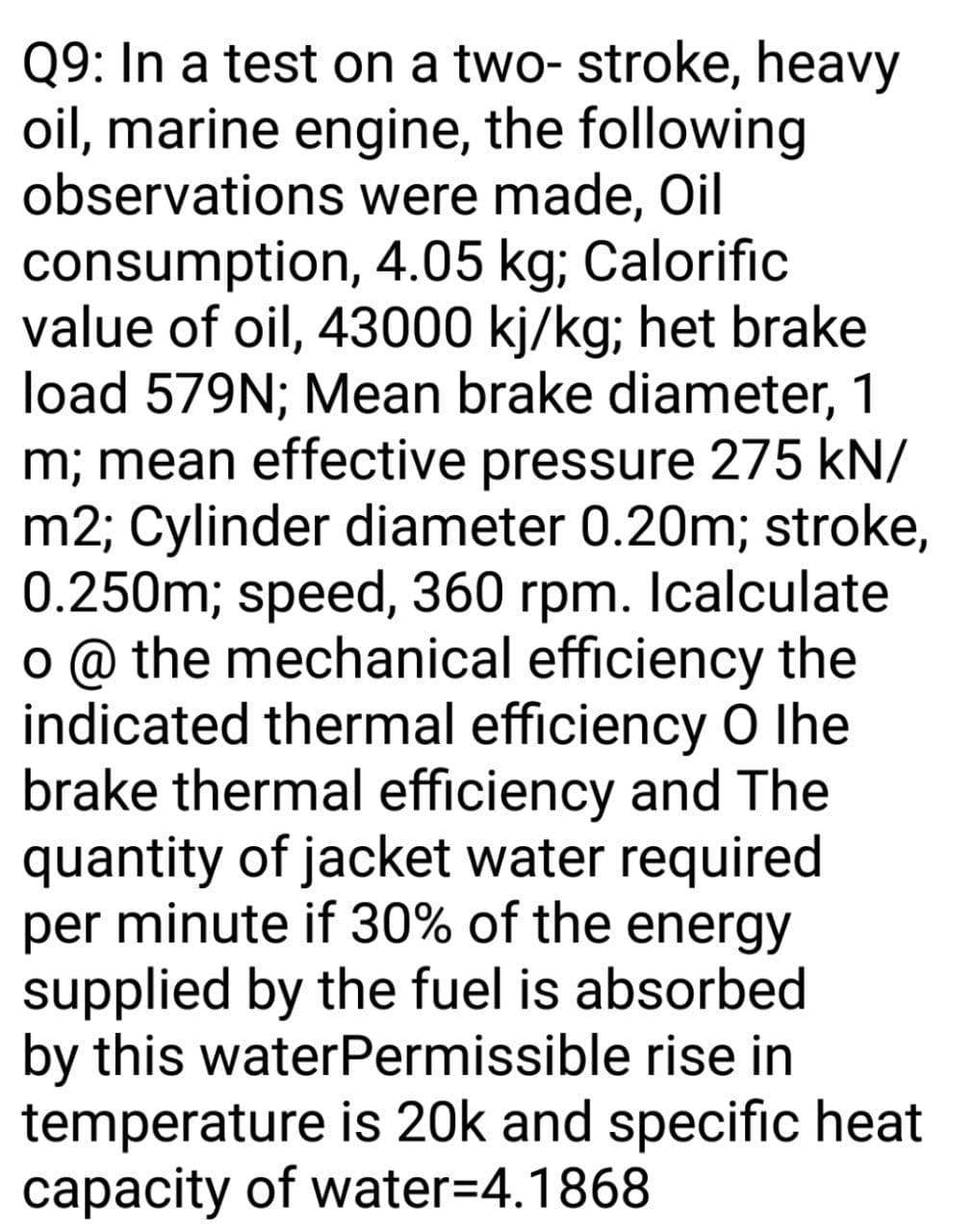 Q9: In a test on a two- stroke, heavy
oil, marine engine, the following
observations were made, Oil
consumption, 4.05 kg; Calorific
value of oil, 43000 kj/kg; het brake
load 579N; Mean brake diameter, 1
m; mean effective pressure 275 kN/
m2; Cylinder diameter 0.20m; stroke,
0.250m; speed, 360 rpm. Icalculate
o @ the mechanical efficiency the
indicated thermal efficiency O Ihe
brake thermal efficiency and The
quantity of jacket water required
per minute if 30% of the energy
supplied by the fuel is absorbed
by this waterPermissible rise in
temperature is 20k and specific heat
capacity of water=4.1868
