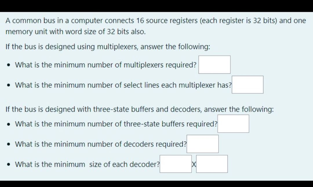 A common bus in a computer connects 16 source registers (each register is 32 bits) and one
memory unit with word size of 32 bits also.
If the bus is designed using multiplexers, answer the following:
• What is the minimum number of multiplexers required?
• What is the minimum number of select lines each multiplexer has?
If the bus is designed with three-state buffers and decoders, answer the following:
• What is the minimum number of three-state buffers required?
• What is the minimum number of decoders required?
• What is the minimum size of each decoder?
