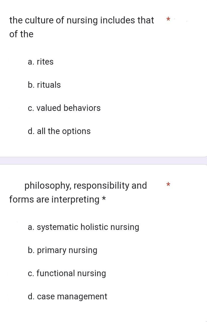 the culture of nursing includes that
of the
a. rites
b. rituals
c. valued behaviors
d. all the options
philosophy, responsibility and
forms are interpreting *
a. systematic holistic nursing
b. primary nursing
c. functional nursing
d. case management
*
*