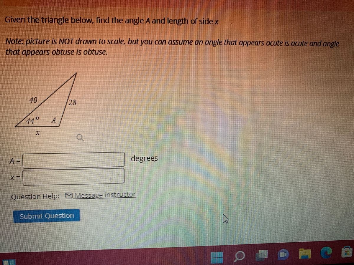 Given the triangle below, find the angle A and length of sidex
Note: picture is NOT drawn to scale, but you can assume an angle that appears acute is acute and angle
that appears obtuse is obtuse.
40
28
44°
A3D
degrees
Question Help: Message instructor
பேமாணi்t Question
of
