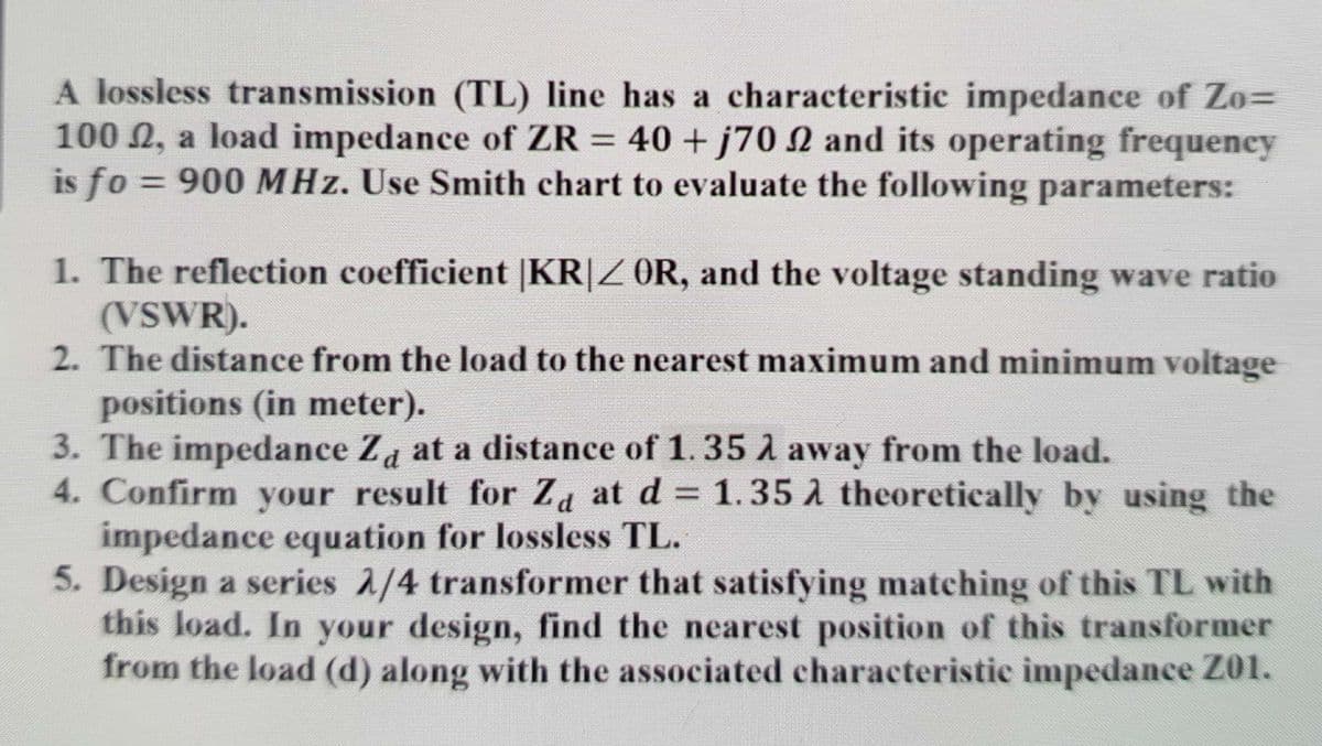 A lossless transmission (TL) line has a characteristic impedance of Zo=
100 2, a load impedance of ZR =
is fo = 900 MHz. Use Smith chart to evaluate the following parameters:
40 + j70 N and its operating frequency
1. The reflection coefficient |KR|Z OR, and the voltage standing wave ratio
(VSWR).
2. The distance from the load to the nearest maximum and minimum voltage
positions (in meter).
3. The impedance Za at a distance of 1.35 A away from the load.
4. Confirm your result for Za at d = 1.35 A theoretically by using the
impedance equation for lossless TL.
5. Design a series 2/4 transformer that satisfying matching of this TL with
this load. In your design, find the nearest position of this transformer
from the load (d) along with the associated characteristic impedance Z01.
