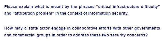 Please explain what is meant by the phrases "critical infrastructure difficulty"
and "attribution problem" in the context of information security.
How may a state actor engage in collaborative efforts with other governments
and commercial groups in order to address these two security concerns?