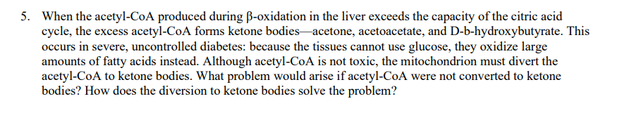 5. When the acetyl-CoA produced during B-oxidation in the liver exceeds the capacity of the citric acid
cycle, the excess acetyl-CoA forms ketone bodies-acetone, acetoacetate, and D-b-hydroxybutyrate. This
occurs in severe, uncontrolled diabetes: because the tissues cannot use glucose, they oxidize large
amounts of fatty acids instead. Although acetyl-CoA is not toxic, the mitochondrion must divert the
acetyl-CoA to ketone bodies. What problem would arise if acetyl-CoA were not converted to ketone
bodies? How does the diversion to ketone bodies solve the problem?

