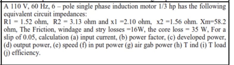 A 110 V, 60 Hz, 6 – pole single phase induction motor 1/3 hp has the following
equivalent circuit impedances:
RI = 1.52 ohm, R2 = 3.13 ohm and x1 =2.10 ohm, x2 =1.56 ohm. Xm=58.2
ohm, The Friction, windage and stry losses =16W, the core loss = 35 W, For a
slip of 0.05, calculation (a) input current, (b) power factor, (c) developed power,
(d) output power, (e) speed (f) in put power (g) air gab power (h) T ind (i) T load
6) efficiency.
