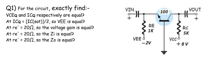 Q1) For the circuit, exactly find:-
VCEQ and ICQ respectively are equal?
At ICQ = [IC(sat)]/2, so VEE is equal?
At re' = 202, so the voltage gain is equal?
At re' = 202, so the Zi is equal?
At re' = 202, so the Zo is equal?
VIN
VOUT
100
RE
1K
RC
5K
Vcc8
+8 V
VEE O
-2V
