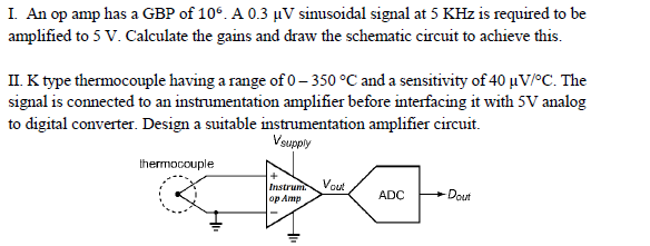 I. An op amp has a GBP of 10°. A 0.3 µV sinusoidal signal at 5 KHz is required to be
amplified to 5 V. Calculate the gains and draw the schematic circuit to achieve this.
II. K type thermocouple having a range of 0– 350 °C and a sensitivity of 40 uV/°C. The
signal is connected to an instrumentation amplifier before interfacing it with 5V analog
to digital converter. Design a suitable instrumentation amplifier circuit.
Vsupply
thermocouple
Vout
Instruni
op Amp
ADC
Dout
