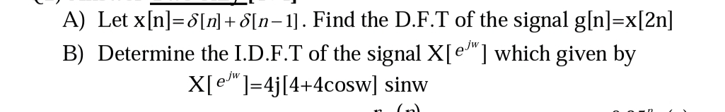 A) Let x[n]=8[n] + 8[n=1]. Find the D.F.T of the signal g[n]=x[2n]
B) Determine the I.D.F.T of the signal X[e"] which given by
X[e"]=4j[4+4cosw] sinw
