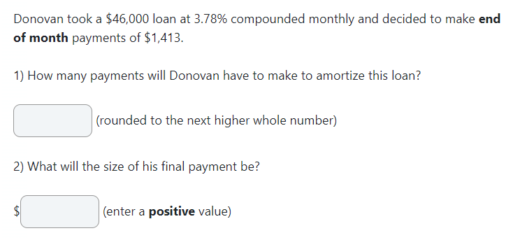 Donovan took a $46,000 loan at 3.78% compounded monthly and decided to make end
of month payments of $1,413.
1) How many payments will Donovan have to make to amortize this loan?
(rounded to the next higher whole number)
2) What will the size of his final payment be?
(enter a positive value)