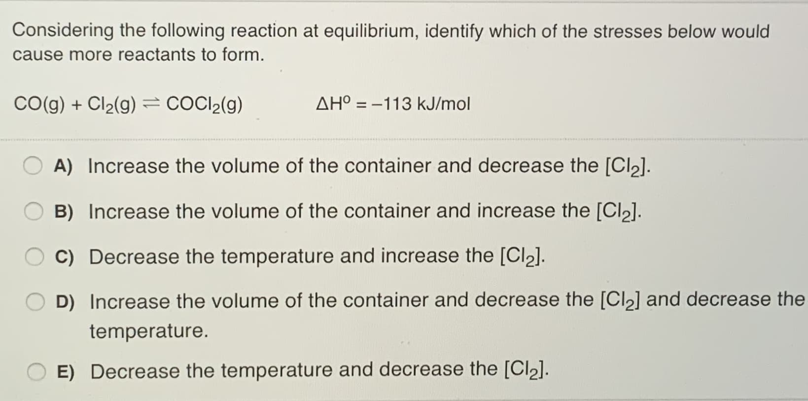 Considering the following reaction at equilibrium, identify which of the stresses below would
cause more reactants to form.
CO(g) + Cl2(g)=COCI2(g)
AH° = –113 kJ/mol
%3D
