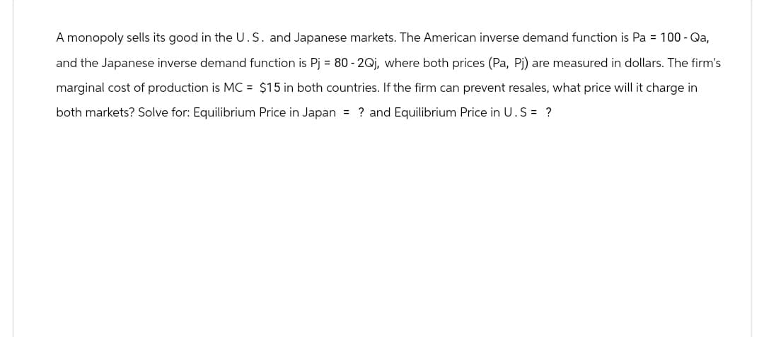 A monopoly sells its good in the U.S. and Japanese markets. The American inverse demand function is Pa = 100 - Qa,
and the Japanese inverse demand function is Pj = 80-2Qj, where both prices (Pa, Pj) are measured in dollars. The firm's
marginal cost of production is MC = $15 in both countries. If the firm can prevent resales, what price will it charge in
both markets? Solve for: Equilibrium Price in Japan = ? and Equilibrium Price in U.S = ?