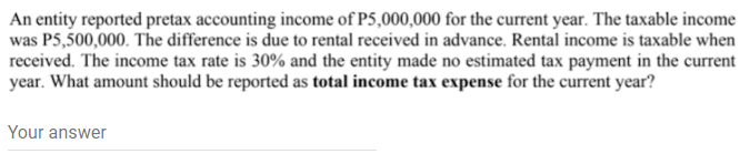 An entity reported pretax accounting income of P5,000,000 for the current year. The taxable income
was P5,500,000. The difference is due to rental received in advance. Rental income is taxable when
received. The income tax rate is 30% and the entity made no estimated tax payment in the current
year. What amount should be reported as total income tax expense for the current year?
Your answer
