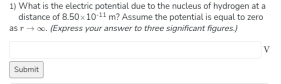 1) What is the electric potential due to the nucleus of hydrogen at a
distance of 8.50×10-11 m? Assume the potential is equal to zero
as r→ ∞. (Express your answer to three significant figures.)
Submit
V