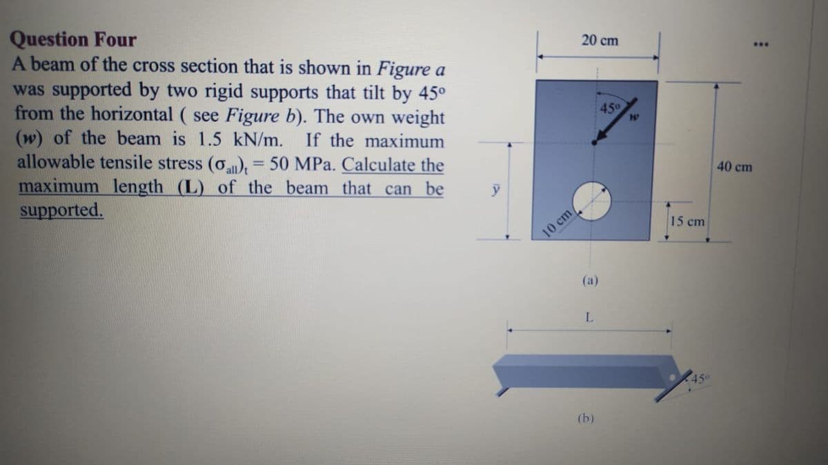 Question Four
A beam of the cross section that is shown in Figure a
was supported by two rigid supports that tilt by 45°
from the horizontal ( see Figure b). The own weight
(w) of the beam is 1.5 kN/m.
allowable tensile stress (o), = 50 MPa. Calculate the
maximum length (L) of the beam that can be
supported.
20 cm
...
45
If the maximum
%3D
40 cm
15 cm
10 cm
(а)
450
(b)
