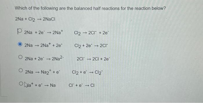 Which of the following are the balanced half reactions for the reaction below?
2Na+ Cl2 → 2NaCl
-
P2Na+2e → 2Na+
2Na → 2Na+ + 2e-
Cl2 → 2C1 +2e
Cl2 + 2e → 2Cr
O2Na+2e → 2Na²-
2Na → Na₂* + e* Cl₂ + e* → Cl₂
ONa+ + e → Na
2Cl → 2CI + 2e
CI + e → Cl
