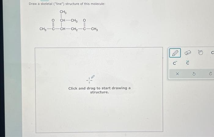 Draw a skeletal ("line") structure of this molecule:
CH3
CH-CH3 O
O
||
CH3CCH—CH,
-C-CH3
Click and drag to start drawing a
structure.
:0