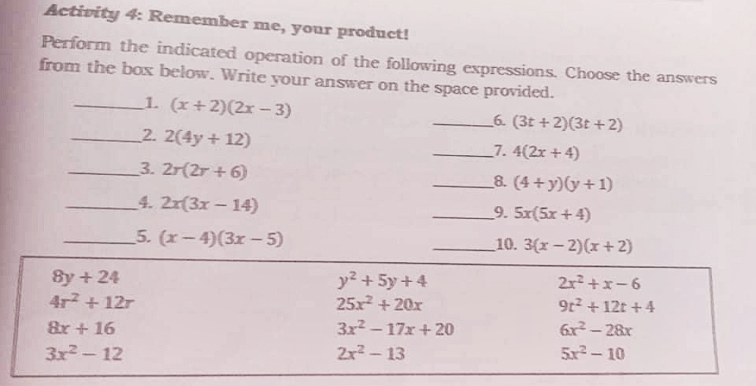 Activity 4: Remember me, your product!
Perform the indicated operation of the following expressions. Choose the answers
from the box below. Write your answer on the space provided.
1. (x+2)(2x- 3)
2. 2(4y+ 12)
6. (3t + 2)(3t +2)
7. 4(2x +4)
3. 2r(2r + 6)
8. (4 +y)(y+1)
4. 2r(3x- 14)
9. 5x(5x +4)
5. (x-4)(3x –5)
10. 3(r- 2)(r +2)
2r+x-6
By + 24
4r + 12r
y? + 5y +4
25x +20x
3x-17x+20
9r2 + 12t +4
6x- 28r
Br+ 16
2x - 13
5x- 10
3x2 - 12
