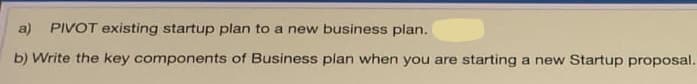 a) PIVOT existing startup plan to a new business plan.
b) Write the key components of Business plan when you are starting a new Startup proposal.