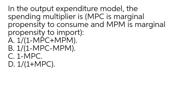 In the output expenditure model, the
spending multiplier is (MPC is marginal
propensity to consume and MPM is marginal
propensity to import):
А. 1/(1-МPC+МPМ).
В. 1/(1-МPC-МРМ).
С. 1-МPC.
D. 1/(1+MPC).
