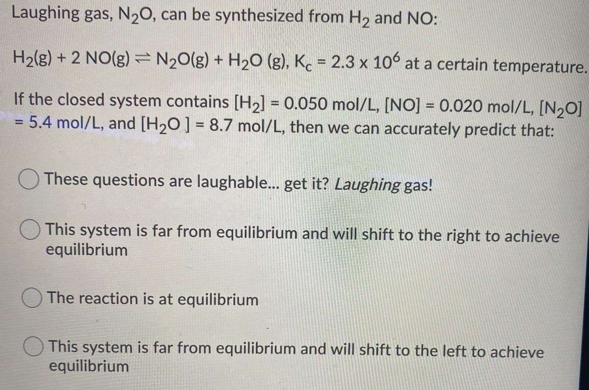 Laughing gas, N20, can be synthesized from H, and NO:
H2(g) + 2 NO(g)=N20(g) + H20 (g), Kc = 2.3 x 10° at a certain temperature.
%3D
If the closed system contains [H2] = 0.050 mol/L, [NO] =0.020 mol/L, [N,0]
= 5.4 mol/L, and [H20] = 8.7 mol/L, then we can accurately predict that:
%3D
%3D
%3D
These questions are laughable... get it? Laughing gas!
This system is far from equilibrium and will shift to the right to achieve
equilibrium
The reaction is at equilibrium
O This system is far from equilibrium and will shift to the left to achieve
equilibrium
