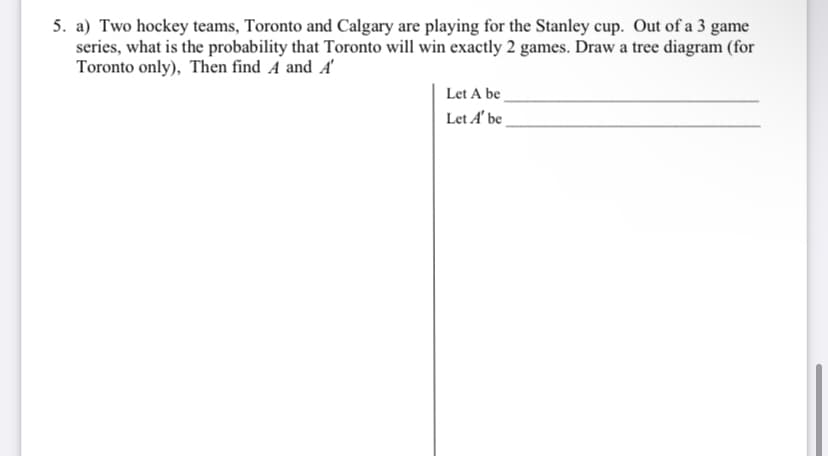 5. a) Two hockey teams, Toronto and Calgary are playing for the Stanley cup. Out of a 3 game
series, what is the probability that Toronto will win exactly 2 games. Draw a tree diagram (for
Toronto only), Then find A and A'
Let A be
Let A' be
