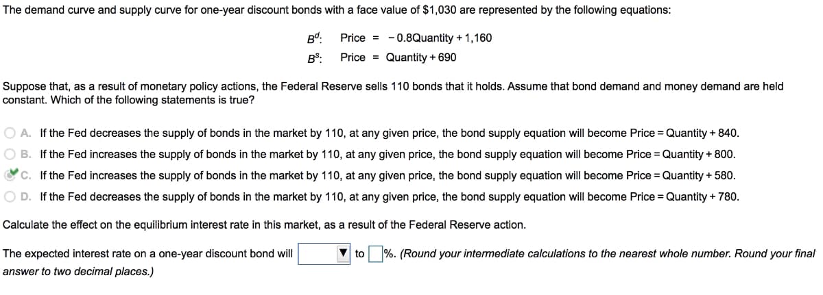 The demand curve and supply curve for one-year discount bonds with a face value of $1,030 are represented by the following equations:
Bd:
Price = -0.8Quantity + 1,160
BS:
Price = Quantity + 690
Suppose that, as a result of monetary policy actions, the Federal Reserve sells 110 bonds that it holds. Assume that bond demand and money demand are held
constant. Which of the following statements is true?
O A. If the Fed decreases the supply of bonds in the market by 110, at any given price, the bond supply equation will become Price = Quantity + 840.
O B. If the Fed increases the supply of bonds in the market by 110, at any given price, the bond supply equation will become Price = Quantity + 800.
Oc. If the Fed increases the supply of bonds in the market by 110, at any given price, the bond supply equation will become Price = Quantity + 580.
O D. If the Fed decreases the supply of bonds in the market by 110, at any given price, the bond supply equation will become Price = Quantity + 780.
Calculate the effect on the equilibrium interest rate in this market, as a result of the Federal Reserve action.
The expected interest rate on a one-year discount bond will
to %. (Round your intermediate calculations to the nearest whole number. Round your final
answer to two decimal places.)
