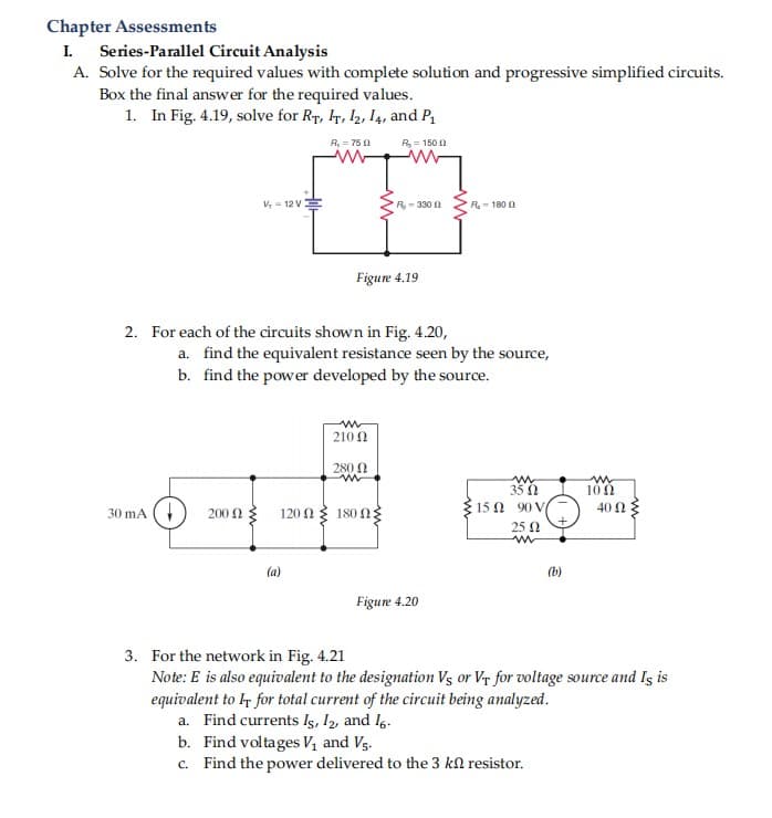 Chapter Assessments
I Series-Parallel Circuit Analysis
A. Solve for the required values with complete solution and progressive simplified circuits.
Box the final answer for the required values.
1. In Fig. 4.19, solve for Ry, Ir, l2, I4, and P
R, = 75 0
R= 150 2
V,- 12 V
R-330 0
R- 180 1
Figure 4.19
2. For each of the circuits shown in Fig. 4.20,
a. find the equivalent resistance seen by the source,
b. find the power developed by the source.
210 0
280 N
100
120Ω180Ω:
१15 0 90 V/
40 Ω
30 mA (
200 2
25 0
(a)
(b)
Figure 4.20
3. For the network in Fig. 4.21
Note: E is also equivalent to the designation Vs or Vr for voltage source and Is is
equivalent to lr for total current of the circuit being analyzed.
a. Find currents Is, I2, and 16.
b. Find voltages V1 and Vs.
c. Find the power delivered to the 3 ka resistor.
