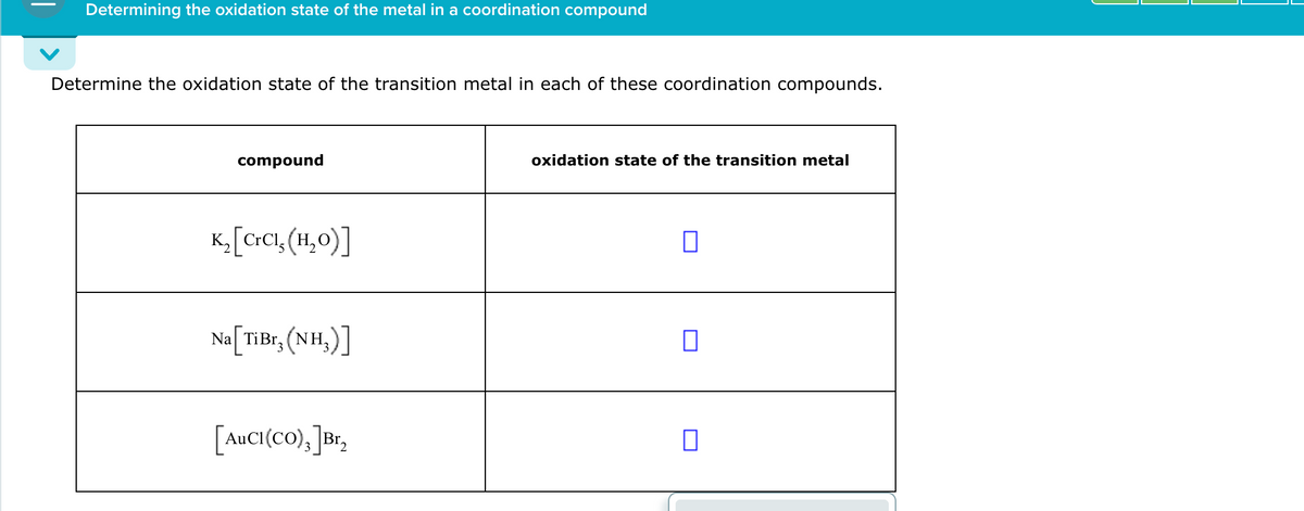 Determining the oxidation state of the metal in a coordination compound
Determine the oxidation state of the transition metal in each of these coordination compounds.
compound
K2 [CrCl, (H₂O)]
oxidation state of the transition metal
◎
Na [TiBr, (NH₂)]
☐
[AuCI(CO)3] Br₂
☐