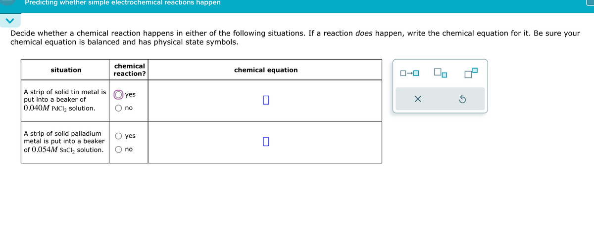 Predicting whether simple electrochemical reactions happen
Decide whether a chemical reaction happens in either of the following situations. If a reaction does happen, write the chemical equation for it. Be sure your
chemical equation is balanced and has physical state symbols.
situation
A strip of solid tin metal is
put into a beaker of
0.040M PdCl2 solution.
A strip of solid palladium
metal is put into a beaker
of 0.054M SnCl2 solution.
chemical
reaction?
yes
no
chemical equation
yes
☐
no
ロ→ロ
☑