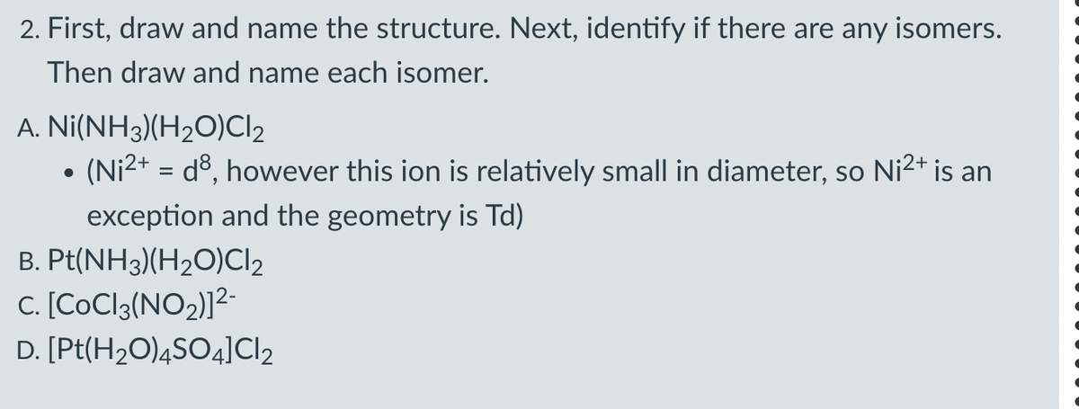 2. First, draw and name the structure. Next, identify if there are any isomers.
Then draw and name each isomer.
A. Ni(NH3)(H2O)Cl₂
•
(Ni²+ = d³, however this ion is relatively small in diameter, so Ni²+ is an
exception and the geometry is Td)
B. Pt(NH3)(H2O)Cl2
C. [CoCl 3 (NO2)]²-
D. [Pt(H2O)4SO4] Cl2