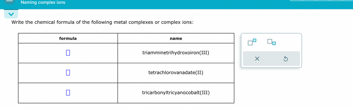 Naming complex ions
Write the chemical formula of the following metal complexes or complex ions:
formula
name
triamminetrihydroxoiron(III)
tetrachlorovanadate(II)
☐
tricarbonyltricyanocobalt(III)