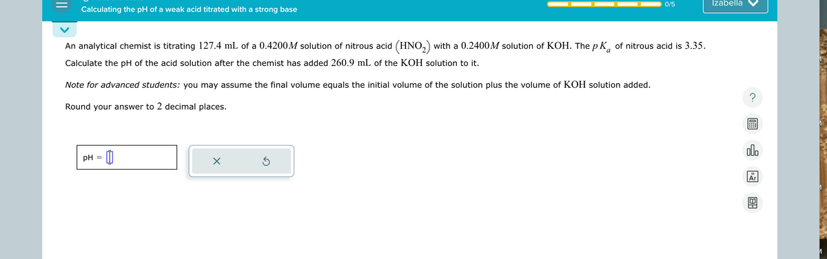 Calculating the pH of a weak acid titrated with a strong base
0/5
Izabella
An analytical chemist is titrating 127.4 mL of a 0.4200M solution of nitrous acid (HNO 2) with a 0.2400M solution of KOH. The pK of nitrous acid is 3.35.
Calculate the pH of the acid solution after the chemist has added 260.9 mL of the KOH solution to it.
Note for advanced students: you may assume the final volume equals the initial volume of the solution plus the volume of KOH solution added.
Round your answer to 2 decimal places.
pH = 0
☑
G
000
18
Ar
B