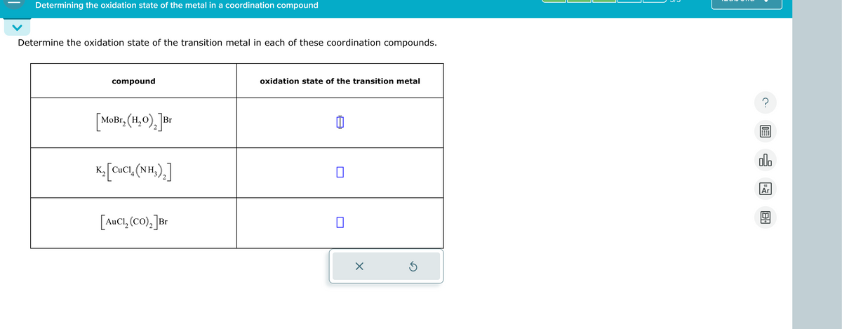 Determining the oxidation state of the metal in a coordination compound
Determine the oxidation state of the transition metal in each of these coordination compounds.
compound
[MoBr₂ (H₂O)2] Br
Kỳ [CCI, (NH,) ]
[AuCl₂ (CO)2] Br
oxidation state of the transition metal
☐
☑
18
Ar