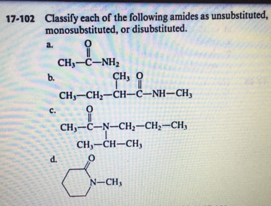 17-102 Classify each of the following amides as unsubstituted,
monosubstituted, or disubstituted.
a.
CH3-C-NH2
CH, O
b.
CH3-CH2-CH-C–NH–CH,
с.
CH3-C-N–CH2-CH2-CH3
CH3-CH–CH3
d.
N-CH3
