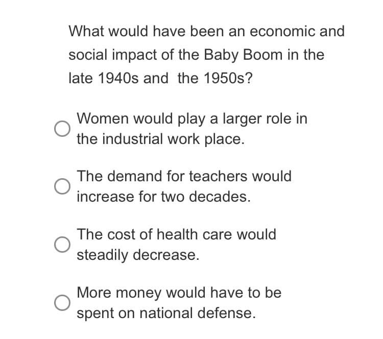 What would have been an economic and
social impact of the Baby Boom in the
late 1940s and the 1950s?
Women would play a larger role in
the industrial work place.
The demand for teachers would
increase for two decades.
The cost of health care would
steadily decrease.
More money would have to be
spent on national defense.
