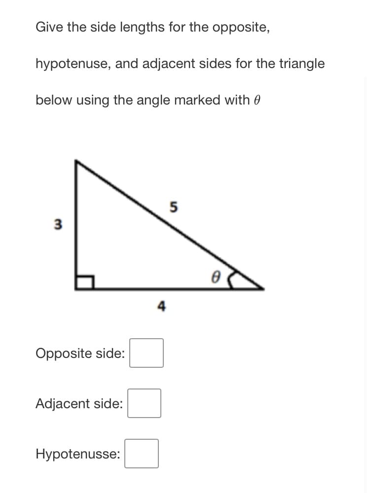 Give the side lengths for the opposite,
hypotenuse, and adjacent sides for the triangle
below using the angle marked with 0
5
Opposite side:
Adjacent side:
Hypotenusse:
3.
