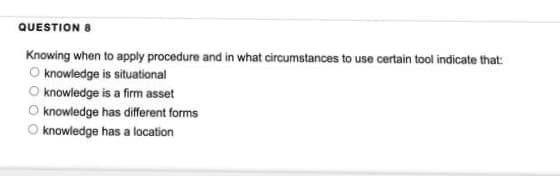 QUESTION 8
Knowing when to apply procedure and in what circumstances to use certain tool indicate that:
O knowledge is situational
O knowledge is a firm asset
O knowledge has different forms
knowledge has a location