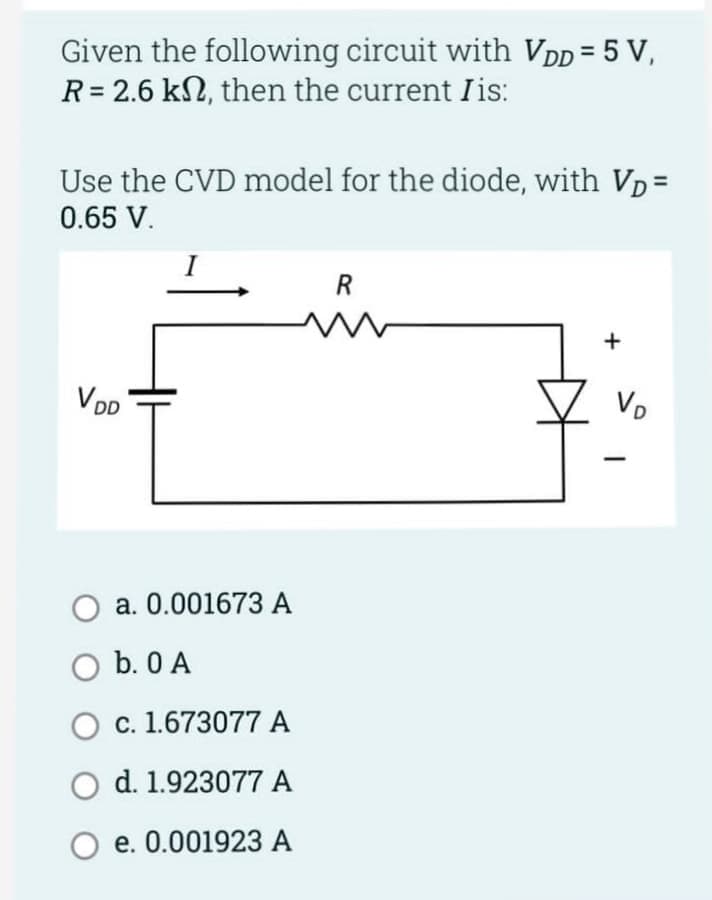 Given the following circuit with VDD = 5 V,
R = 2.6 k, then the current Iis:
Use the CVD model for the diode, with VD=
0.65 V.
V DD
I
a. 0.001673 A
O b. 0 A
O c. 1.673077 A
O d. 1.923077 A
e. 0.001923 A
R
+
VD
-