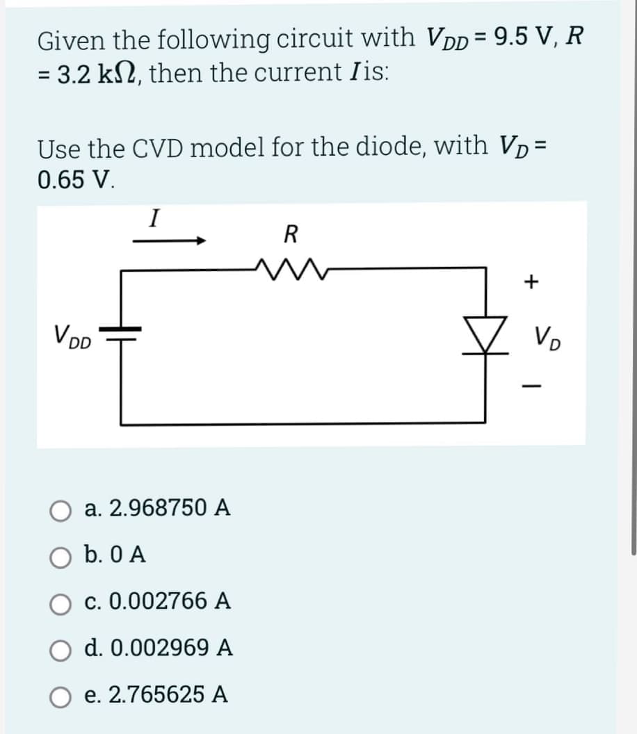 Given the following circuit with VDD = 9.5 V, R
= 3.2 kn, then the current Iis:
Use the CVD model for the diode, with Vp=
0.65 V.
VDR
I
a. 2.968750 A
b. 0 A
c. 0.002766 A
d. 0.002969 A
e. 2.765625 A
R
ww
+
Vo