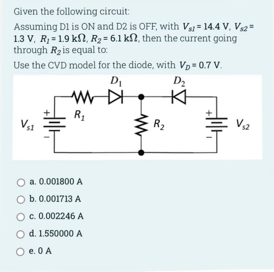 Given the following circuit:
Assuming D1 is ON and D2 is OFF, with Vs₁ = 14.4 V, Vs2 =
1.3 V, R₁ = 1.9 kN, R₂ = 6.1 kN, then the current going
through R₂ is equal to:
Use the CVD model for the diode, with V₂ = 0.7 V.
D₁
D₂
Vs1
www
R₁
O a. 0.001800 A
O b. 0.001713 A
O c. 0.002246 A
O d. 1.550000 A
O e. 0 A
R2
+
V₁2