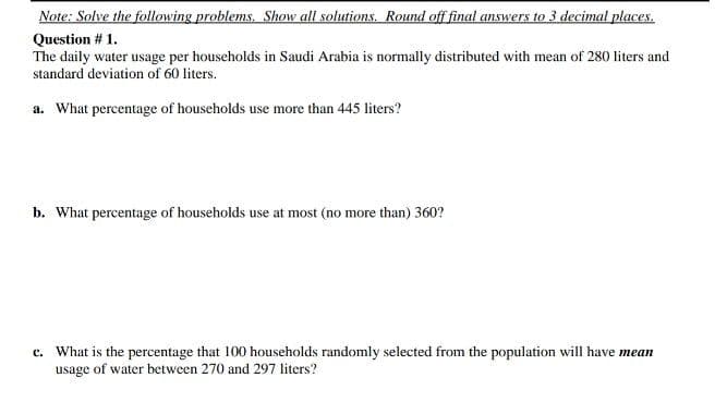 Note: Solve the following problems. Show all solutions. Round off final answers to 3 decimal places.
Question # 1.
The daily water usage per households in Saudi Arabia is normally distributed with mean of 280 liters and
standard deviation of 60 liters.
a. What percentage of households use more than 445 liters?
b. What percentage of households use at most (no more than) 360?
c. What is the percentage that 100 households randomly selected from the population will have mean
usage of water between 270 and 297 liters?
