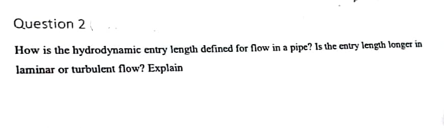 Question 2
How is the hydrodynamic entry length defined for flow in a pipe? Is the entry length longer in
laminar or turbulent flow? Explain