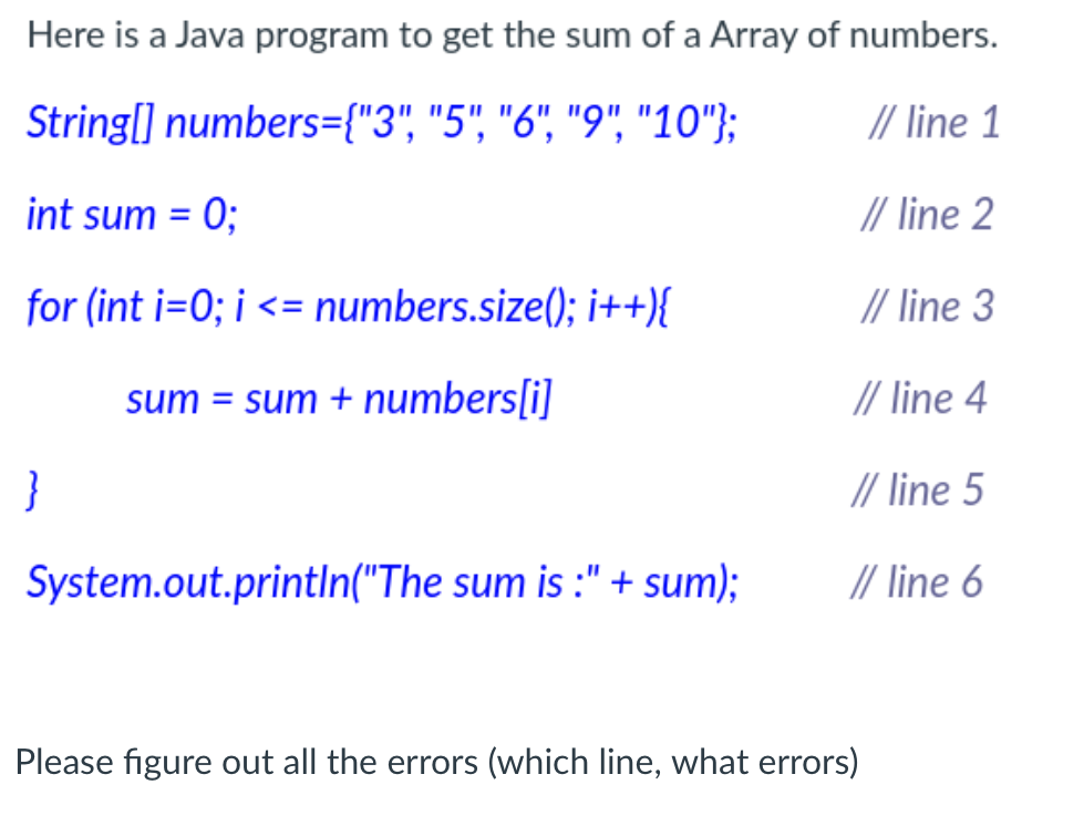 Here is a Java program to get the sum of a Array of numbers.
String[] numbers={"3", "5", "6", "9", "10"};
// line 1
int sum = 0;
// line 2
%3D
for (int i=0; i <= numbers.size(); i++){
// line 3
%3D
sum = sum + numbers[i]
// line 4
}
// line 5
System.out.println("The sum is :" + sum);
// line 6
Please figure out all the errors (which line, what errors)
