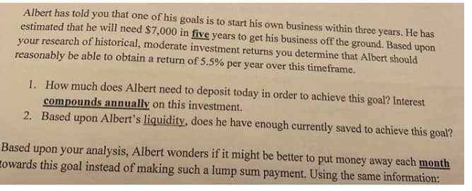 Albert has told you that one of his goals is to start his own business within three years. He has
estimated that he will need $7,000 in five years to get his business off the ground. Based upon
your research of historical, moderate investment returns you determine that Albert should
reasonably be able to obtain a return of 5.5% per year over this timeframe.
1. How much does Albert need to deposit today in order to achieve this goal? Interest
compounds annually on this investment.
2. Based upon Albert's liquidity, does he have enough currently saved to achieve this goal?
Based upon your analysis, Albert wonders if it might be better to put money away each month
towards this goal instead of making such a lump sum payment. Using the same information:
