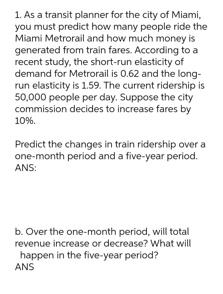 1. As a transit planner for the city of Miami,
you must predict how many people ride the
Miami Metrorail and how much money is
generated from train fares. According to a
recent study, the short-run elasticity of
demand for Metrorail is 0.62 and the long-
run elasticity is 1.59. The current ridership is
50,000 people per day. Suppose the city
commission decides to increase fares by
10%.
Predict the changes in train ridership over a
one-month period and a five-year period.
ANS:
b. Over the one-month period, will total
revenue increase or decrease? What will
happen in the five-year period?
ANS
